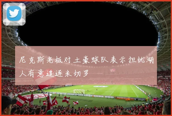 尼克斯老板对土豪球队表示担忧湖人有意追逐米切罗
