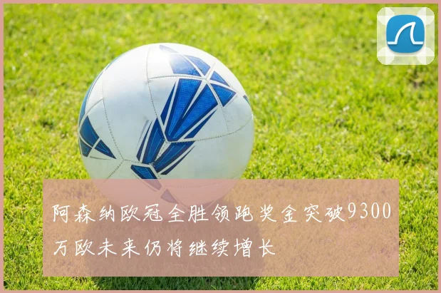 阿森纳欧冠全胜领跑奖金突破9300万欧未来仍将继续增长