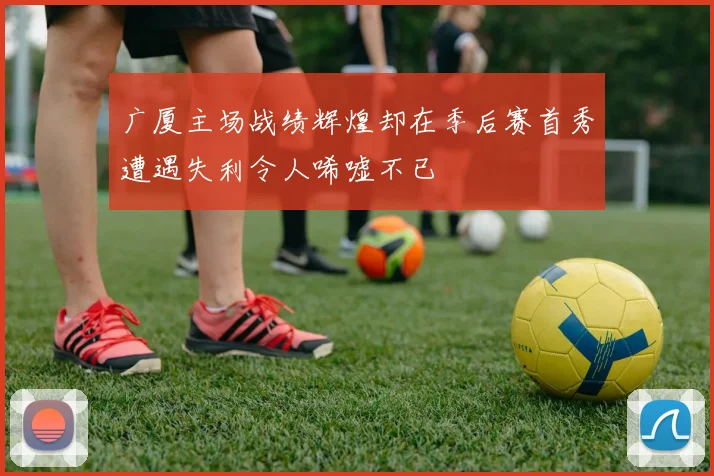 广厦主场战绩辉煌却在季后赛首秀遭遇失利令人唏嘘不已