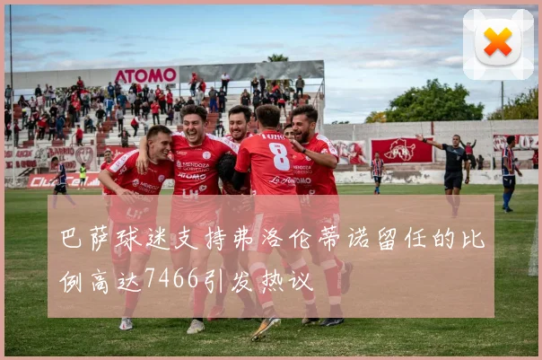 巴萨球迷支持弗洛伦蒂诺留任的比例高达7466引发热议