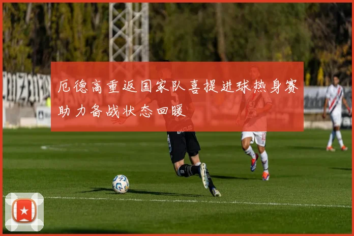 厄德高重返国家队喜提进球热身赛助力备战状态回暖