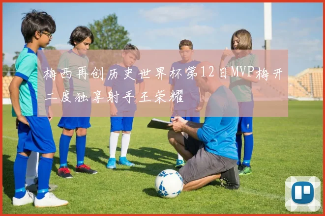 梅西再创历史世界杯第12日MVP梅开二度独享射手王荣耀