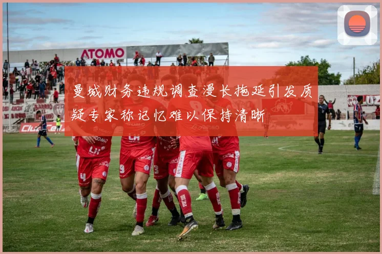 曼城财务违规调查漫长拖延引发质疑专家称记忆难以保持清晰