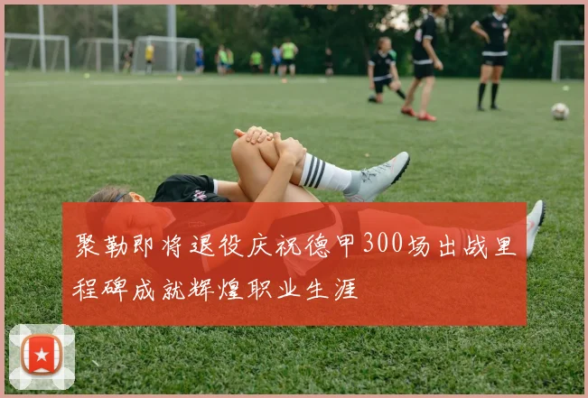 聚勒即将退役庆祝德甲300场出战里程碑成就辉煌职业生涯