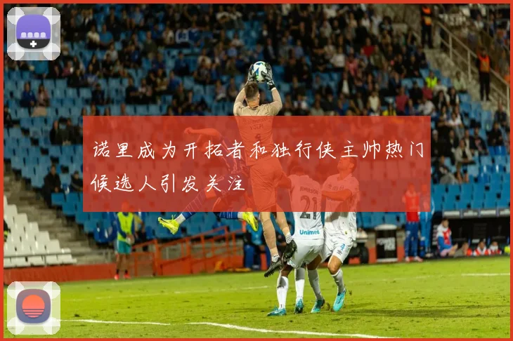 诺里成为开拓者和独行侠主帅热门候选人引发关注