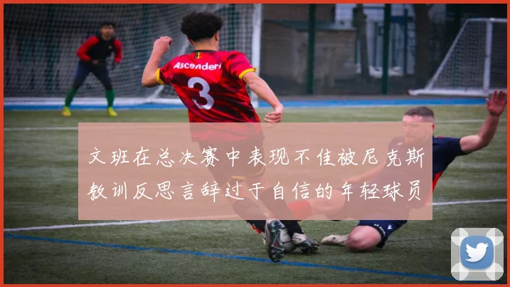文班在总决赛中表现不佳被尼克斯教训反思言辞过于自信的年轻球员成长之路