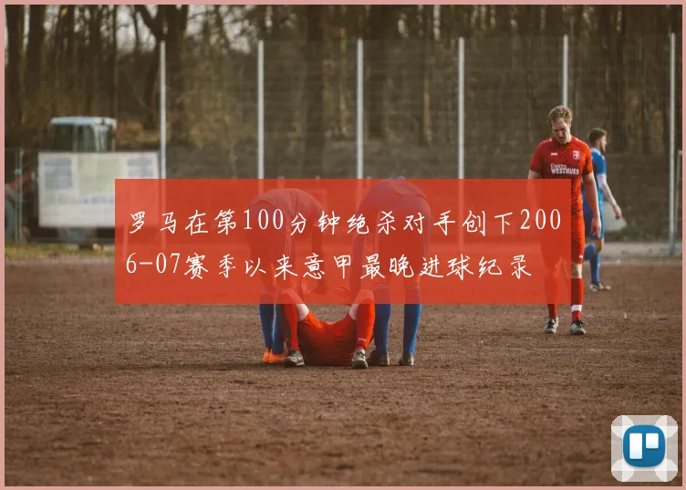 罗马在第100分钟绝杀对手创下2006-07赛季以来意甲最晚进球纪录