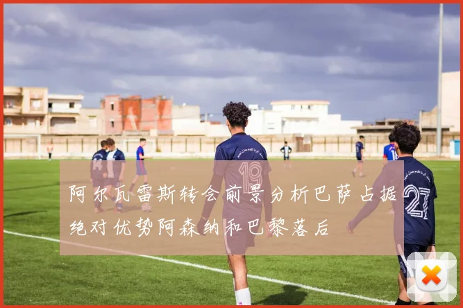 阿尔瓦雷斯转会前景分析巴萨占据绝对优势阿森纳和巴黎落后
