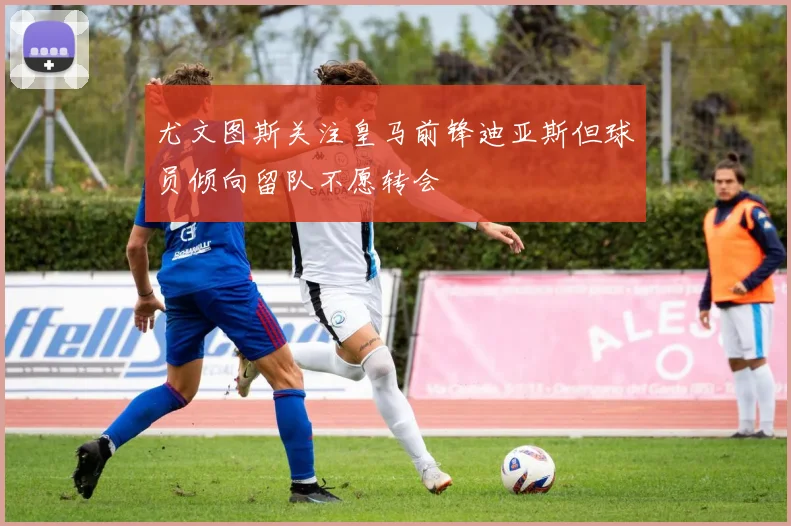 尤文图斯关注皇马前锋迪亚斯但球员倾向留队不愿转会