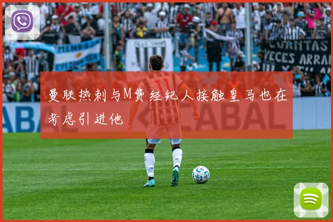 曼联热刺与M费经纪人接触皇马也在考虑引进他