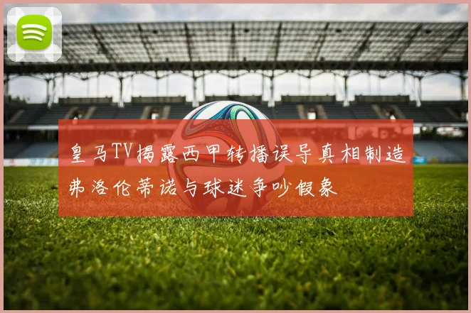 皇马TV揭露西甲转播误导真相制造弗洛伦蒂诺与球迷争吵假象