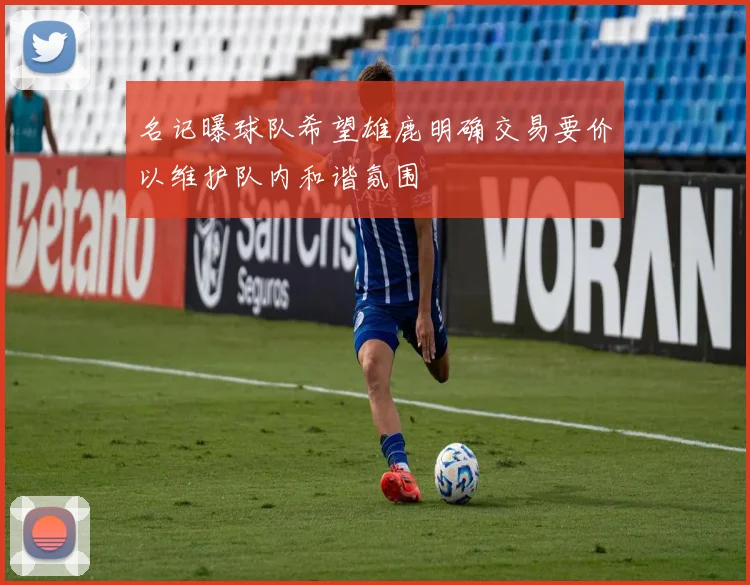 名记曝球队希望雄鹿明确交易要价以维护队内和谐氛围