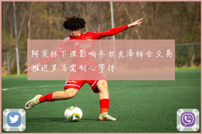 阿莫林下课影响齐尔克泽转会交易推迟罗马需耐心等待