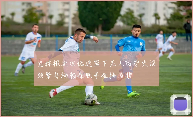 克林根进攻低迷篮下无人防守失误频繁与杨瀚森联手难挡马穆