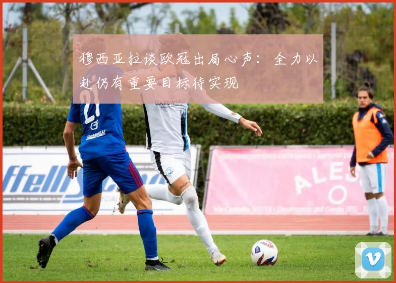 穆西亚拉谈欧冠出局心声：全力以赴仍有重要目标待实现