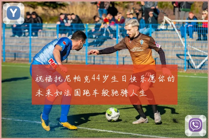 祝福托尼帕克44岁生日快乐愿你的未来如法国跑车般驰骋人生