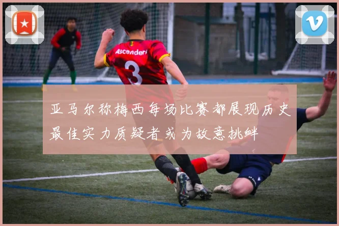 亚马尔称梅西每场比赛都展现历史最佳实力质疑者或为故意挑衅