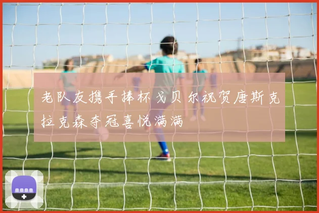 老队友携手捧杯戈贝尔祝贺唐斯克拉克森夺冠喜悦满满