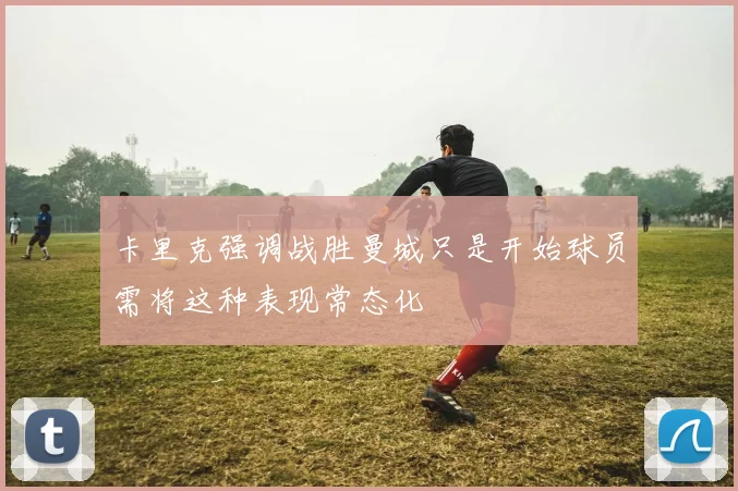 卡里克强调战胜曼城只是开始球员需将这种表现常态化