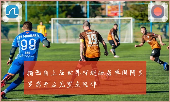 梅西自上届世界杯起独居单间阿圭罗离开后无室友陪伴