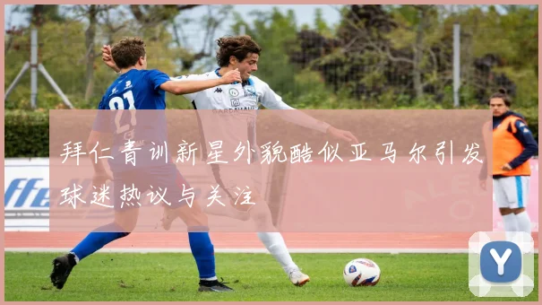 拜仁青训新星外貌酷似亚马尔引发球迷热议与关注