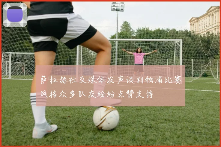 萨拉赫社交媒体发声谈利物浦比赛风格众多队友纷纷点赞支持