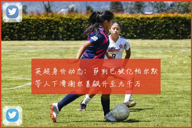 英超身价动态：萨利巴破亿帕尔默等人下滑谢尔基飙升至九千万