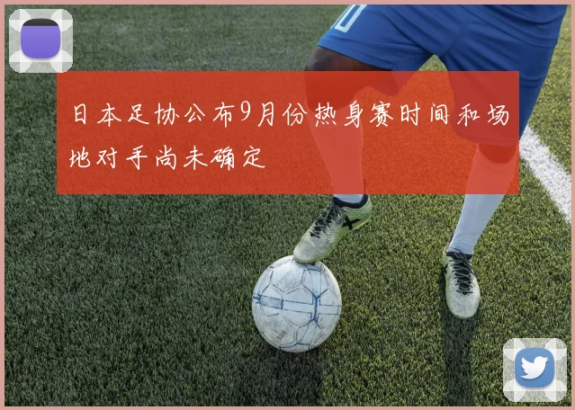 日本足协公布9月份热身赛时间和场地对手尚未确定