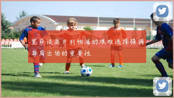 宽萨谈离开利物浦的艰难选择强调每周出场的重要性