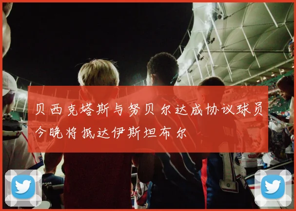 贝西克塔斯与努贝尔达成协议球员今晚将抵达伊斯坦布尔