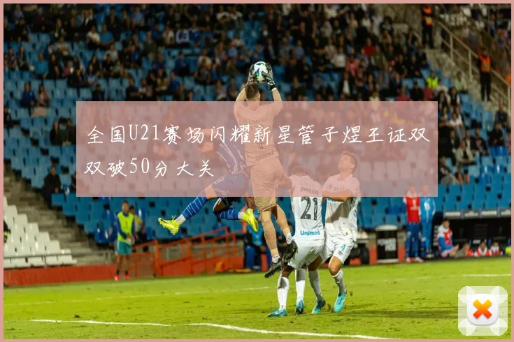 全国U21赛场闪耀新星管子煜王证双双破50分大关