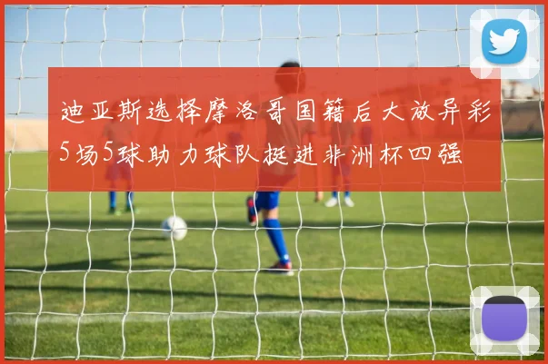 迪亚斯选择摩洛哥国籍后大放异彩5场5球助力球队挺进非洲杯四强