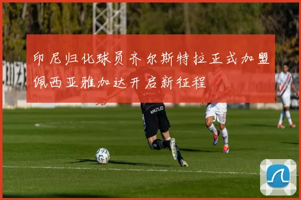 印尼归化球员齐尔斯特拉正式加盟佩西亚雅加达开启新征程